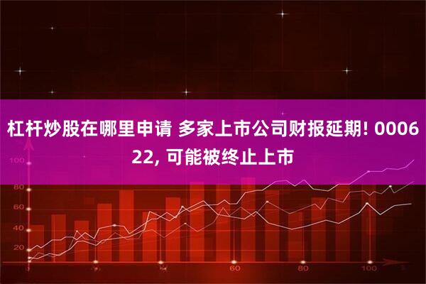 杠杆炒股在哪里申请 多家上市公司财报延期! 000622, 可能被终止上市