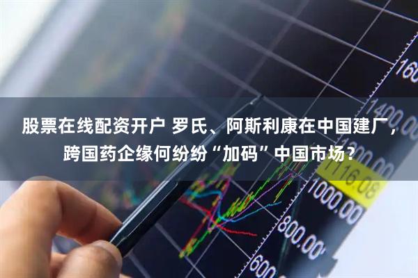 股票在线配资开户 罗氏、阿斯利康在中国建厂，跨国药企缘何纷纷“加码”中国市场？