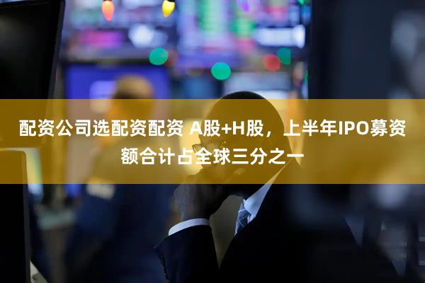 配资公司选配资配资 A股+H股，上半年IPO募资额合计占全球三分之一