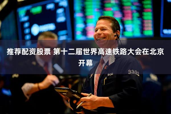 推荐配资股票 第十二届世界高速铁路大会在北京开幕