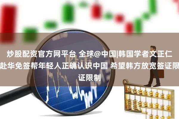 炒股配资官方网平台 全球@中国|韩国学者文正仁：赴华免签帮年轻人正确认识中国 希望韩方放宽签证限制