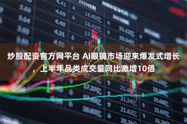 炒股配资官方网平台 AI眼镜市场迎来爆发式增长,上半年品类成交量同比激增10倍