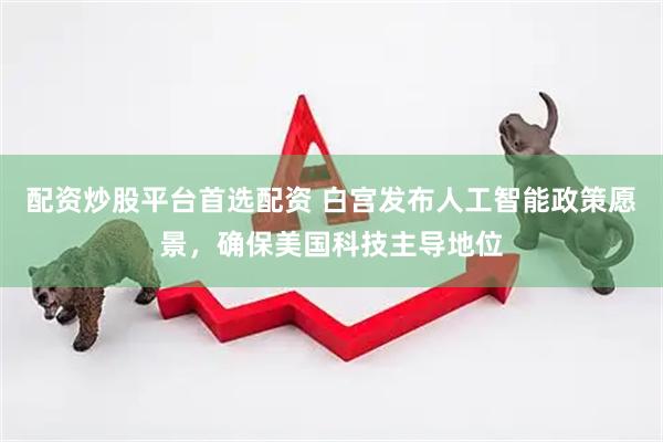 配资炒股平台首选配资 白宫发布人工智能政策愿景，确保美国科技主导地位