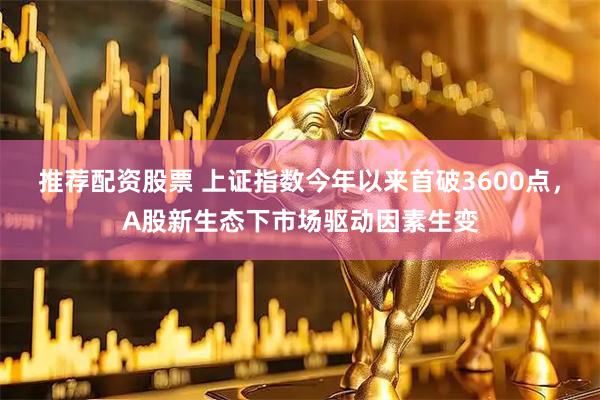 推荐配资股票 上证指数今年以来首破3600点，A股新生态下市场驱动因素生变