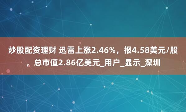炒股配资理财 迅雷上涨2.46%，报4.58美元/股，总市值2.86亿美元_用户_显示_深圳