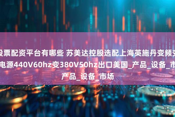 股票配资平台有哪些 苏美达控股选配上海英施丹变频变压电源440V60hz变380V50hz出口美国_产品_设备_市场