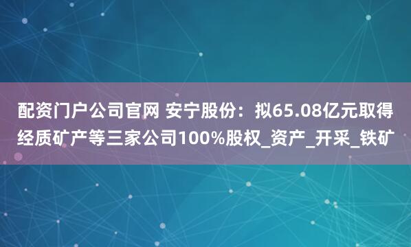 配资门户公司官网 安宁股份：拟65.08亿元取得经质矿产等三家公司100%股权_资产_开采_铁矿