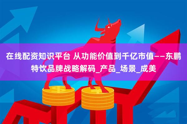 在线配资知识平台 从功能价值到千亿市值——东鹏特饮品牌战略解码_产品_场景_成美