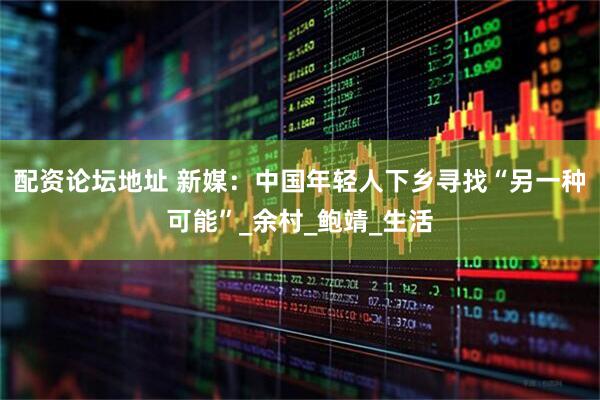 配资论坛地址 新媒:中国年轻人下乡寻找“另一种可能”_余村_鲍靖_生活