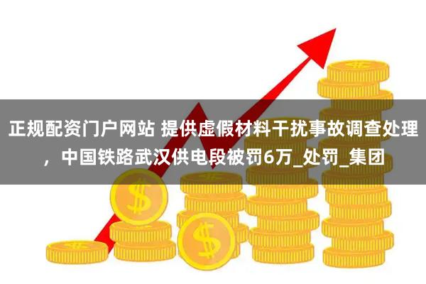 正规配资门户网站 提供虚假材料干扰事故调查处理，中国铁路武汉供电段被罚6万_处罚_集团