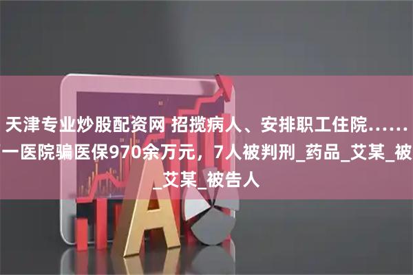 天津专业炒股配资网 招揽病人、安排职工住院……山西一医院骗医保970余万元，7人被判刑_药品_艾某_被告人