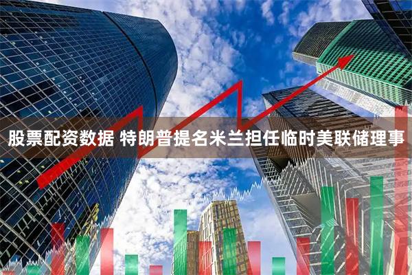 股票配资数据 特朗普提名米兰担任临时美联储理事