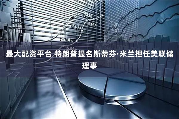 最大配资平台 特朗普提名斯蒂芬·米兰担任美联储理事