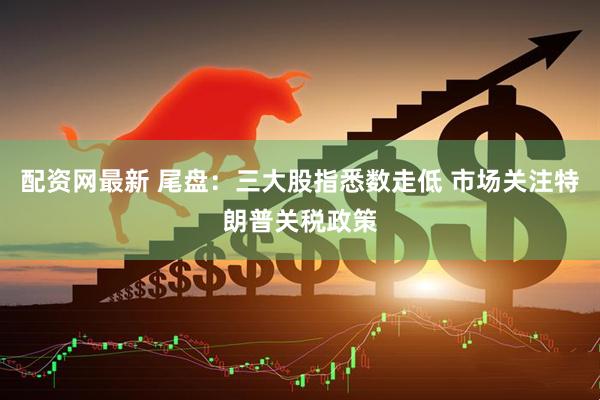 配资网最新 尾盘：三大股指悉数走低 市场关注特朗普关税政策