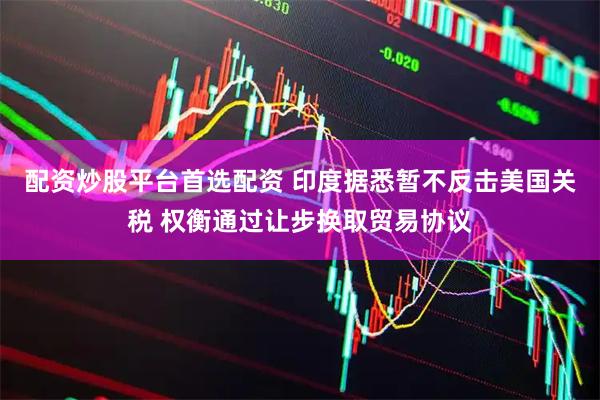 配资炒股平台首选配资 印度据悉暂不反击美国关税 权衡通过让步换取贸易协议