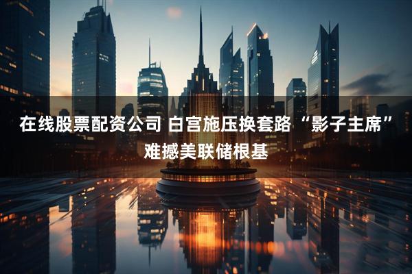 在线股票配资公司 白宫施压换套路 “影子主席”难撼美联储根基