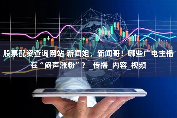 股票配资查询网站 新闻姐，新闻哥！哪些广电主播在“闷声涨粉”？_传播_内容_视频