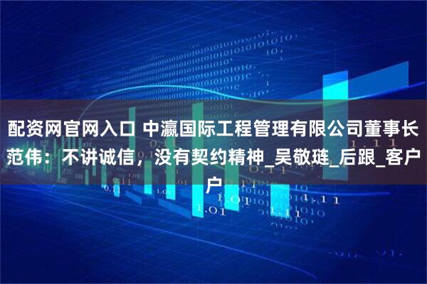 配资网官网入口 中瀛国际工程管理有限公司董事长范伟：不讲诚信，没有契约精神_吴敬琏_后跟_客户