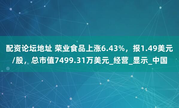 配资论坛地址 荣业食品上涨6.43%，报1.49美元/股，总市值7499.31万美元_经营_显示_中国