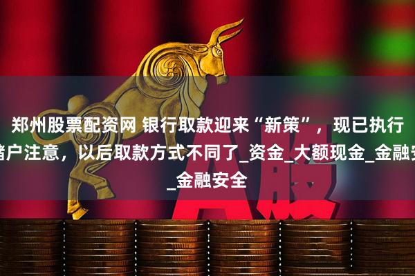 郑州股票配资网 银行取款迎来“新策”，现已执行？储户注意，以后取款方式不同了_资金_大额现金_金融安全