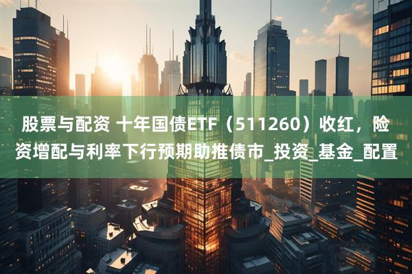 股票与配资 十年国债ETF(511260)收红,险资增配与利率下行预期助推债市_投资_基金_配置