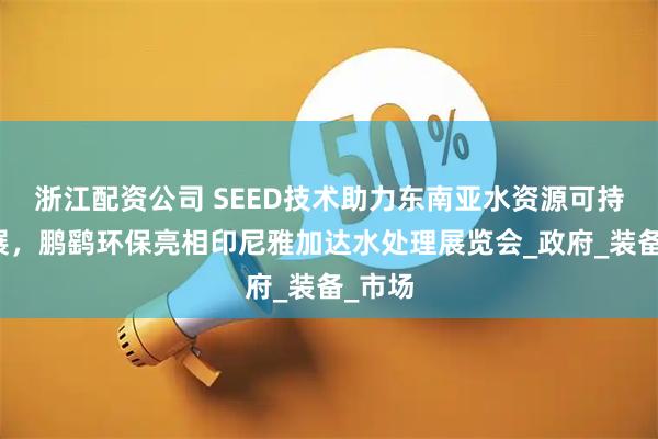 浙江配资公司 SEED技术助力东南亚水资源可持续发展，鹏鹞环保亮相印尼雅加达水处理展览会_政府_装备_市场