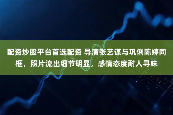 配资炒股平台首选配资 导演张艺谋与巩俐陈婷同框，照片流出细节明显，感情态度耐人寻味