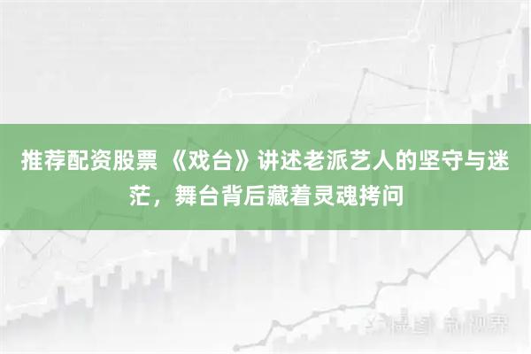 推荐配资股票 《戏台》讲述老派艺人的坚守与迷茫,舞台背后藏着灵魂拷问