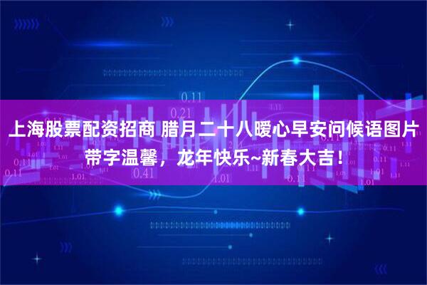 上海股票配资招商 腊月二十八暧心早安问候语图片带字温馨，龙年快乐~新春大吉！