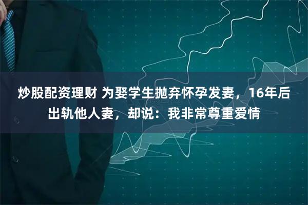 炒股配资理财 为娶学生抛弃怀孕发妻，16年后出轨他人妻，却说：我非常尊重爱情