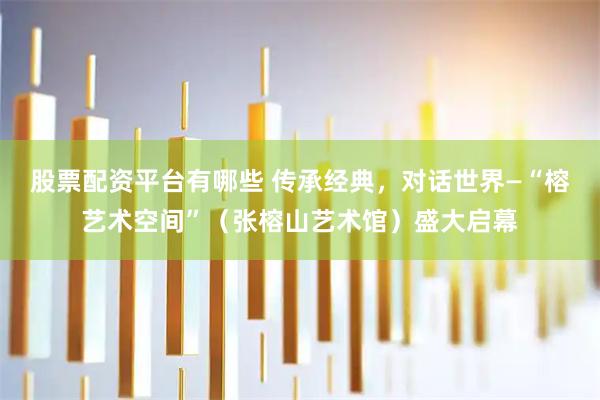 股票配资平台有哪些 传承经典，对话世界—“榕艺术空间”（张榕山艺术馆）盛大启幕